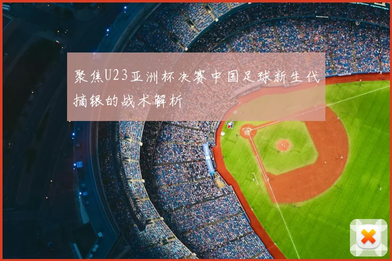 聚焦U23亚洲杯决赛中国足球新生代摘银的战术解析