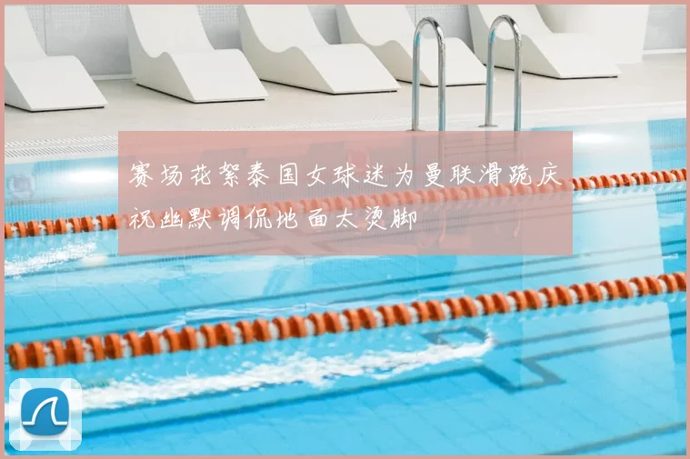 赛场花絮泰国女球迷为曼联滑跪庆祝幽默调侃地面太烫脚