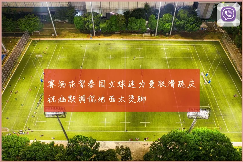 赛场花絮泰国女球迷为曼联滑跪庆祝幽默调侃地面太烫脚