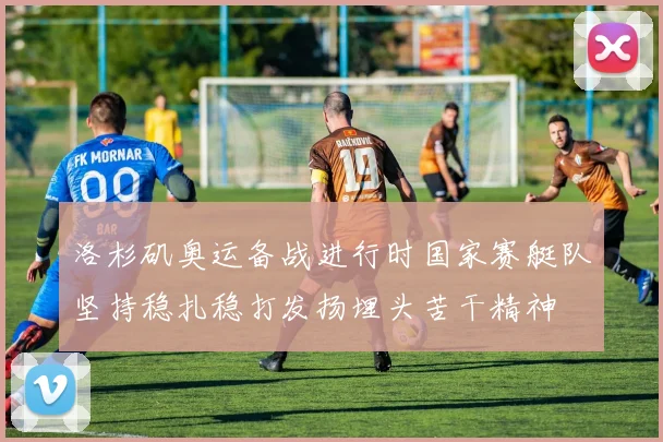 洛杉矶奥运备战进行时国家赛艇队坚持稳扎稳打发扬埋头苦干精神