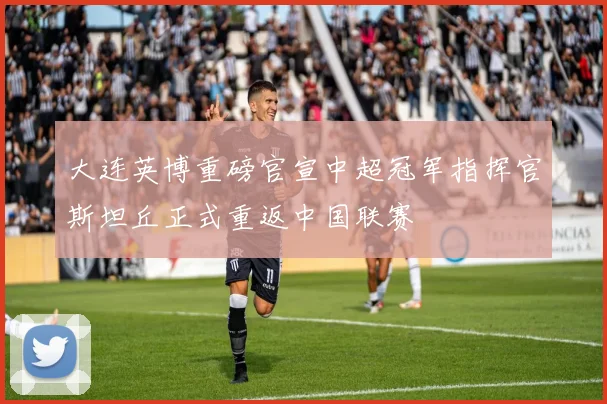 大连英博重磅官宣中超冠军指挥官斯坦丘正式重返中国联赛