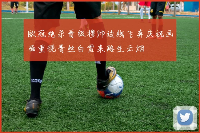 欧冠绝杀晋级穆帅边线飞奔庆祝画面重现青丝白雪来路生云烟