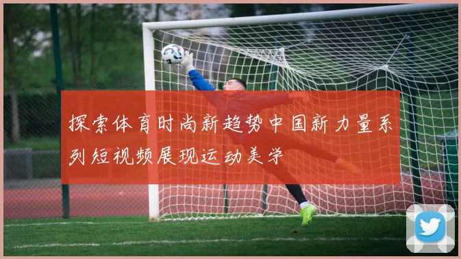 探索体育时尚新趋势中国新力量系列短视频展现运动美学