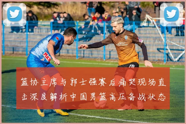 篮协主席与郭士强赛后痛哭现场直击深度解析中国男篮高压备战状态