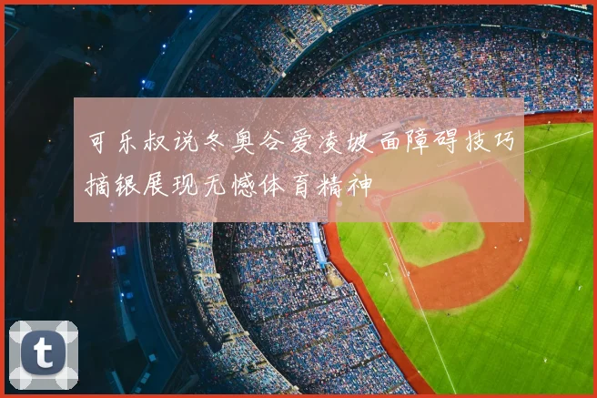 可乐叔说冬奥谷爱凌坡面障碍技巧摘银展现无憾体育精神