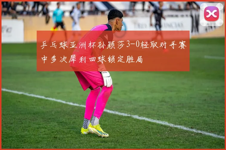 乒乓球亚洲杯孙颖莎3-0轻取对手赛中多次犀利回球锁定胜局