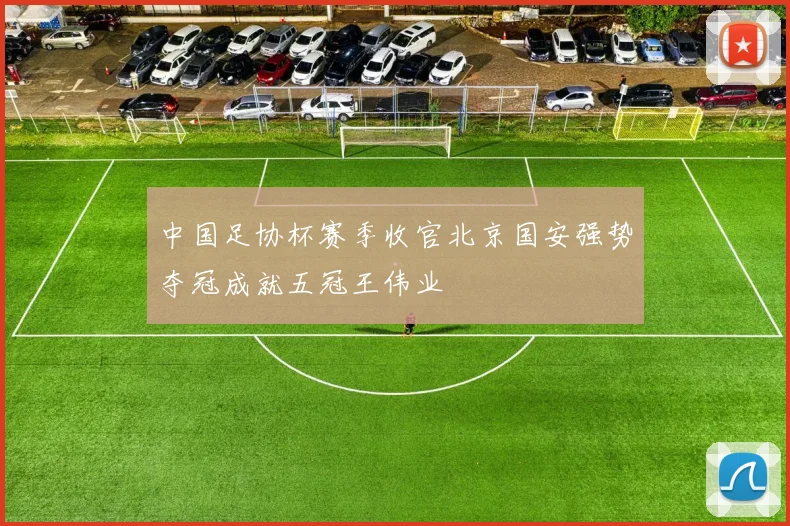 中国足协杯赛季收官北京国安强势夺冠成就五冠王伟业