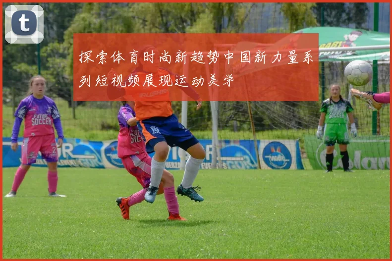 探索体育时尚新趋势中国新力量系列短视频展现运动美学