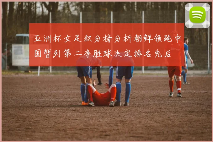 亚洲杯女足积分榜分析朝鲜领跑中国暂列第二净胜球决定排名先后
