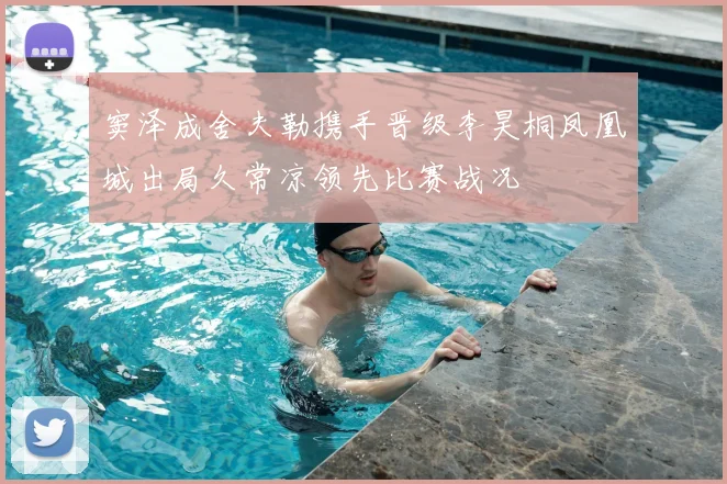 窦泽成舍夫勒携手晋级李昊桐凤凰城出局久常凉领先比赛战况