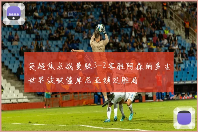 英超焦点战曼联3-2客胜阿森纳多古世界波破僵库尼亚锁定胜局