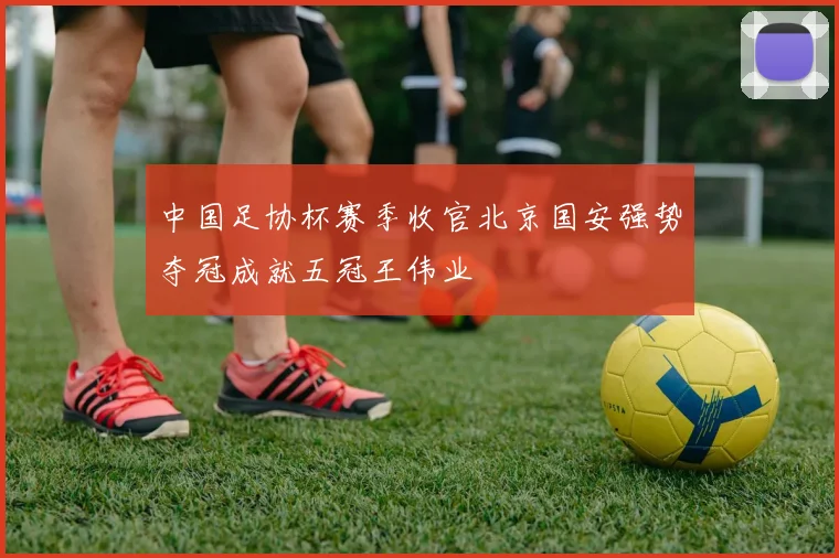 中国足协杯赛季收官北京国安强势夺冠成就五冠王伟业