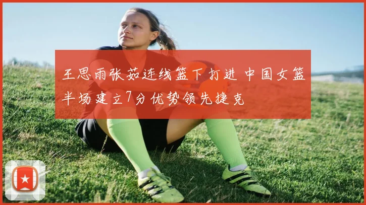 王思雨张茹连线篮下打进 中国女篮半场建立7分优势领先捷克