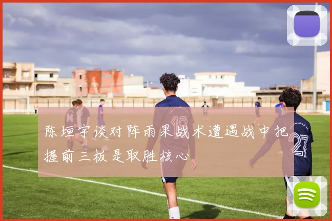 陈垣宇谈对阵雨果战术遭遇战中把握前三板是取胜核心
