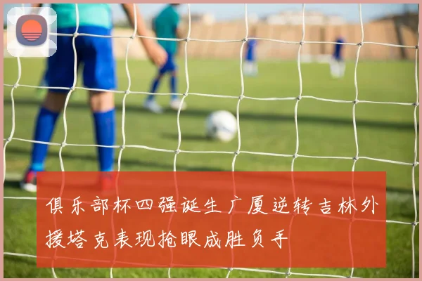 俱乐部杯四强诞生广厦逆转吉林外援塔克表现抢眼成胜负手