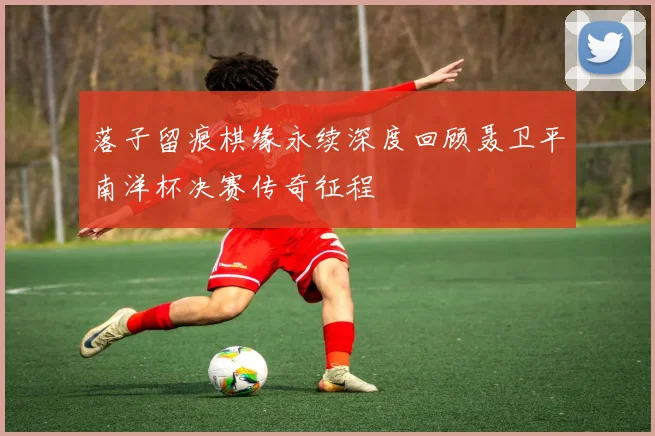 落子留痕棋缘永续深度回顾聂卫平南洋杯决赛传奇征程