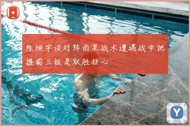 陈垣宇谈对阵雨果战术遭遇战中把握前三板是取胜核心