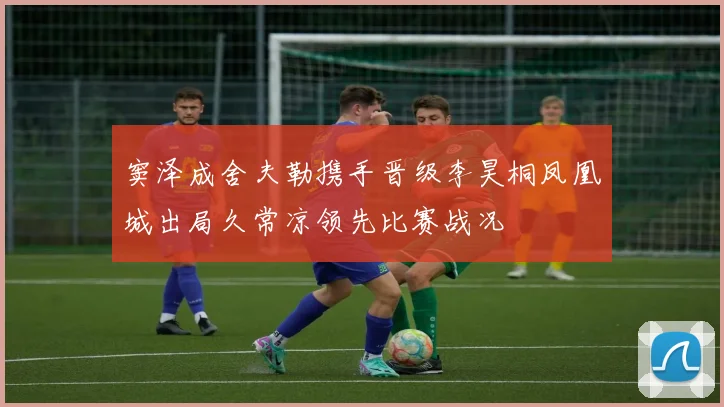 窦泽成舍夫勒携手晋级李昊桐凤凰城出局久常凉领先比赛战况