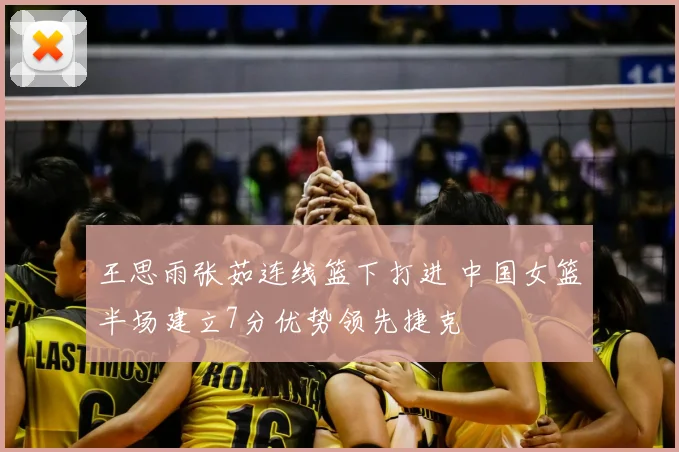 王思雨张茹连线篮下打进 中国女篮半场建立7分优势领先捷克