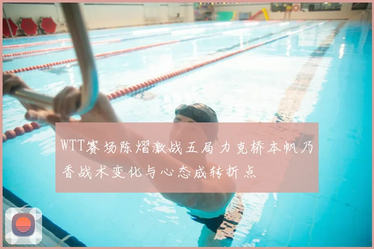 WTT赛场陈熠激战五局力克桥本帆乃香战术变化与心态成转折点