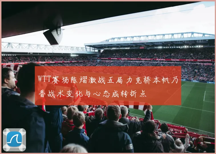 WTT赛场陈熠激战五局力克桥本帆乃香战术变化与心态成转折点